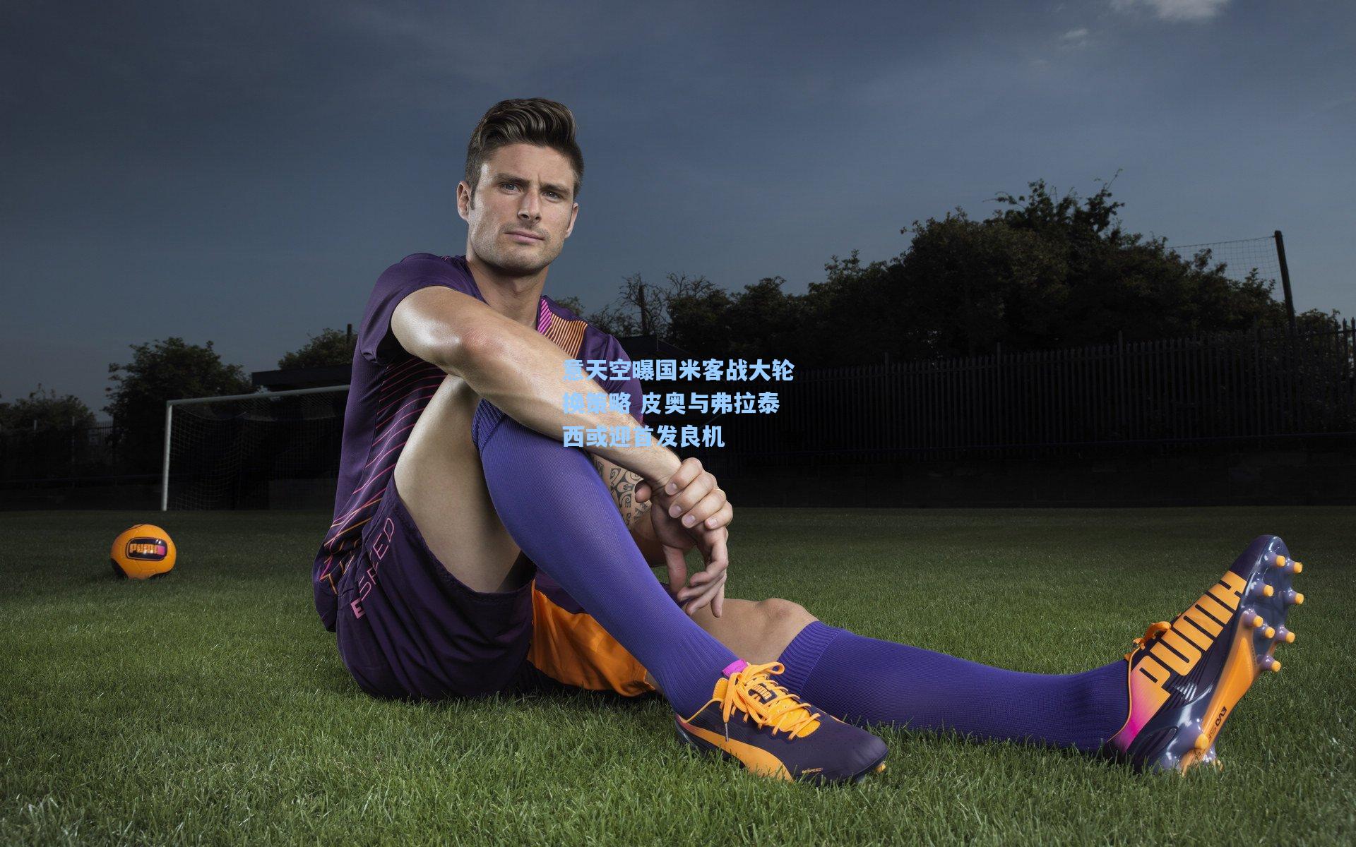 意天空曝国米客战大轮换策略 皮奥与弗拉泰西或迎首发良机