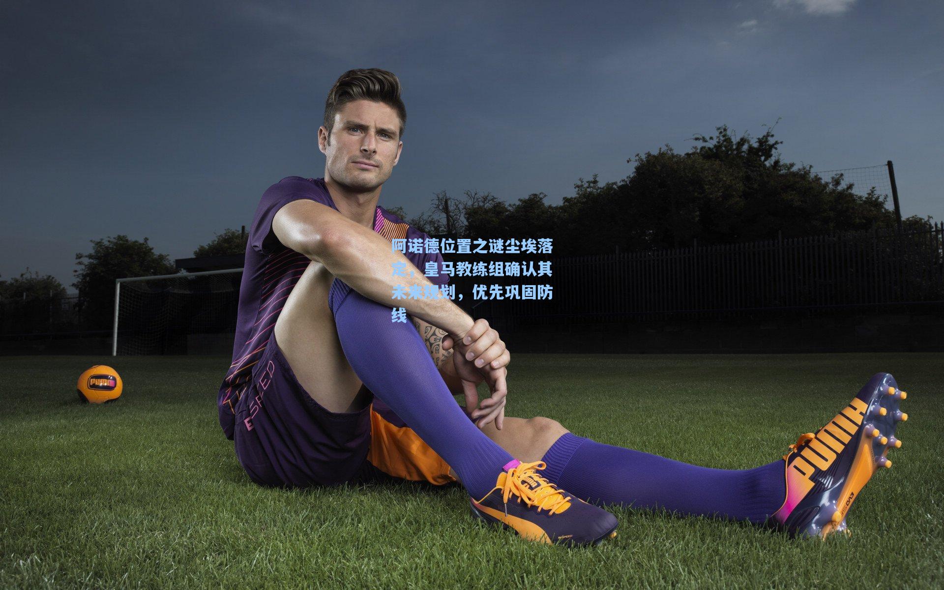 阿诺德位置之谜尘埃落定，皇马教练组确认其未来规划，优先巩固防线