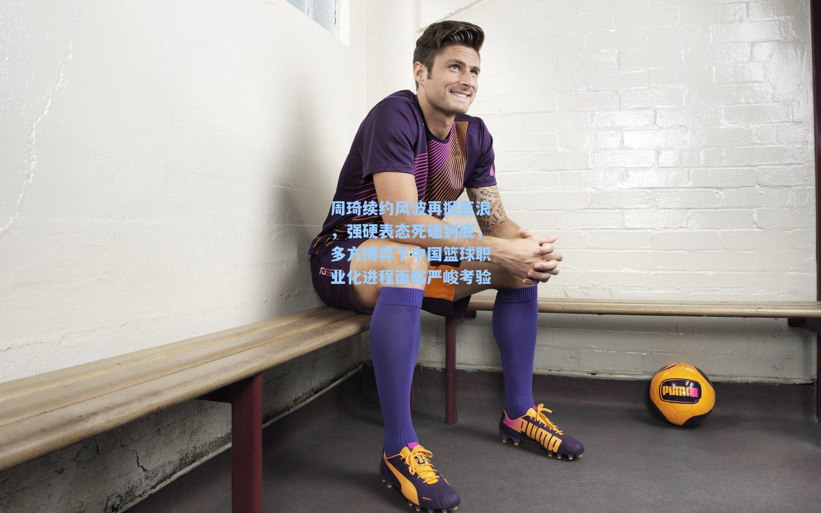 周琦续约风波再掀巨浪，强硬表态死磕到底，多方博弈下中国篮球职业化进程面临严峻考验